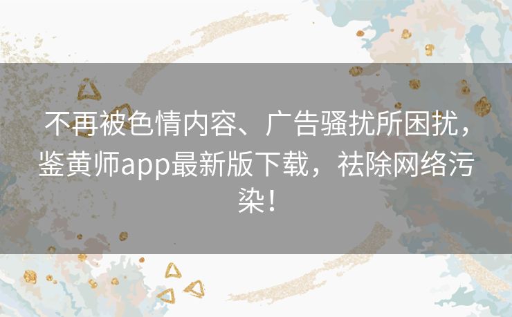 不再被色情内容、广告骚扰所困扰,鉴黄师app最新版下载,祛除网络污染! 不再被色情内容、广告骚扰所困扰,鉴黄师app最新版下载,祛除网络污染!