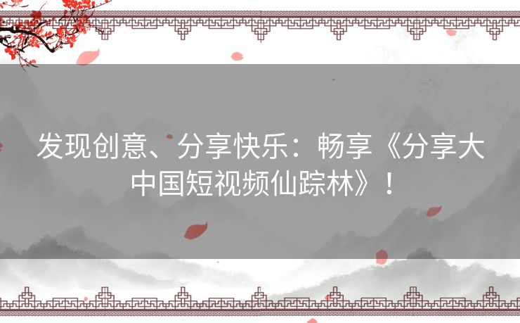 发现创意、分享快乐:畅享《分享大中国短视频仙踪林》! 发现创意、分享快乐:畅享《分享大中国短视频仙踪林》!