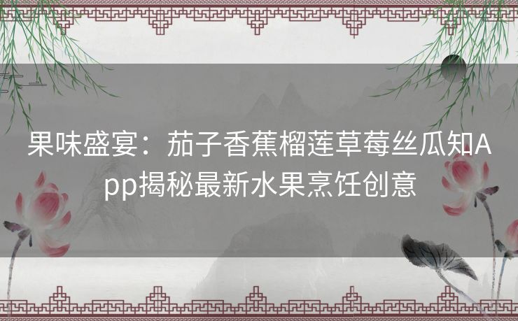 果味盛宴:茄子香蕉榴莲草莓丝瓜知App揭秘最新水果烹饪创意 果味盛宴:茄子香蕉榴莲草莓丝瓜知App揭秘最新水果烹饪创意