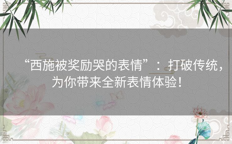 “西施被奖励哭的表情”:打破传统,为你带来全新表情体验! “西施被奖励哭的表情”:打破传统,为你带来全新表情体验!