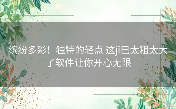 缤纷多彩！独特的轻点 这ji巴太粗太大了软件让你开心无限