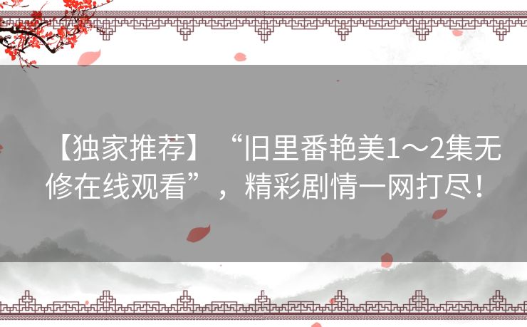 【独家推荐】“旧里番艳美1~2集无修在线观看”,精彩剧情一网打尽! 【独家推荐】“旧里番艳美1~2集无修在线观看”,精彩剧情一网打尽!