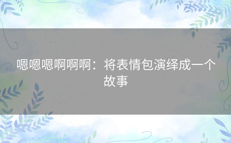 嗯嗯嗯啊啊啊:将表情包演绎成一个故事 嗯嗯嗯啊啊啊:将表情包演绎成一个故事