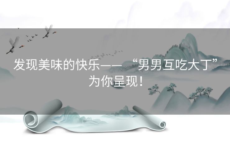 发现美味的快乐—— “男男互吃大丁”为你呈现! 发现美味的快乐—— “男男互吃大丁”为你呈现!
