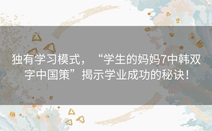 独有学习模式，“学生的妈妈7中韩双字中国策”揭示学业成功的秘诀！