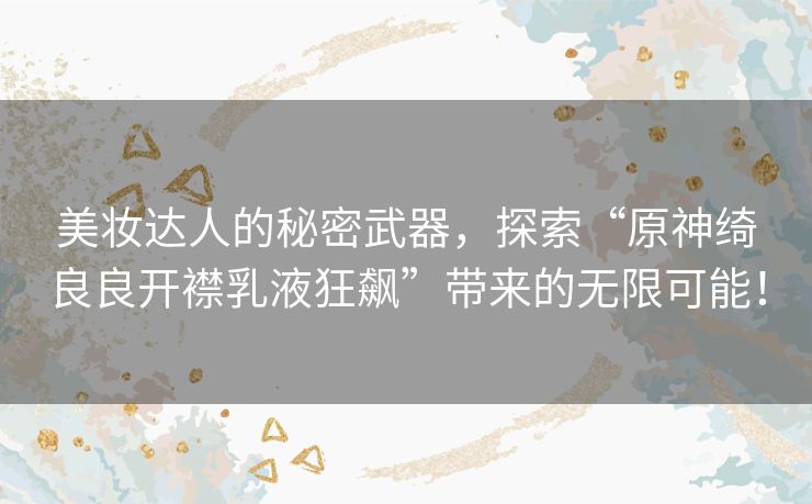 美妆达人的秘密武器,探索“原神绮良良开襟乳液狂飙”带来的无限可能! 美妆达人的秘密武器,探索“原神绮良良开襟乳液狂飙”带来的无限可能!