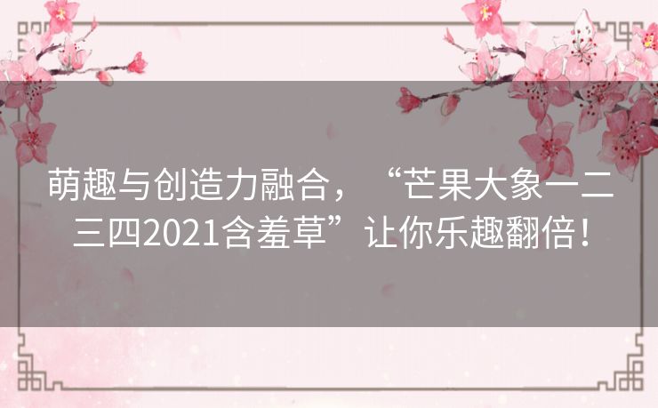 萌趣与创造力融合,“芒果大象一二三四2021含羞草”让你乐趣翻倍! 萌趣与创造力融合,“芒果大象一二三四2021含羞草”让你乐趣翻倍!
