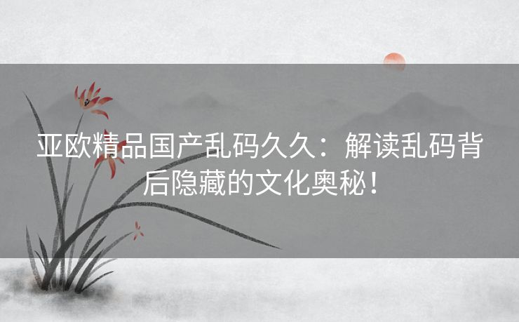 亚欧精品国产乱码久久：解读乱码背后隐藏的文化奥秘！