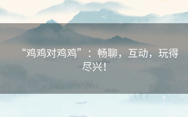 “鸡鸡对鸡鸡”：畅聊，互动，玩得尽兴！