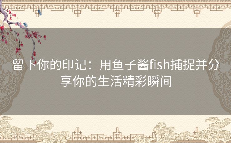 留下你的印记：用鱼子酱fish捕捉并分享你的生活精彩瞬间