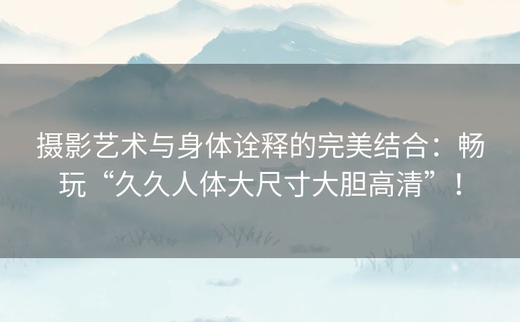 摄影艺术与身体诠释的完美结合：畅玩“久久人体大尺寸大胆高清”！