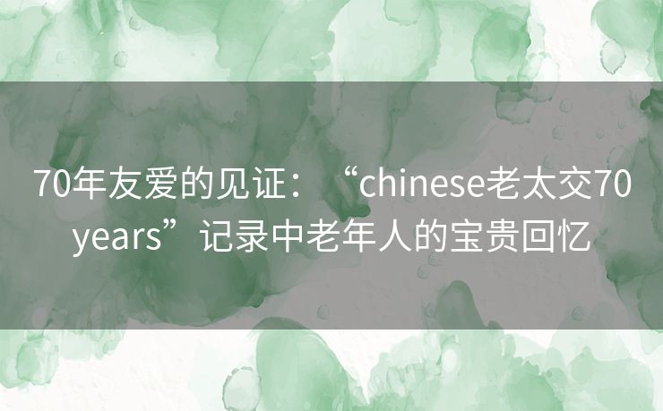 70年友爱的见证:“chinese老太交70years”记录中老年人的宝贵回忆 70年友爱的见证:“chinese老太交70years”记录中老年人的宝贵回忆