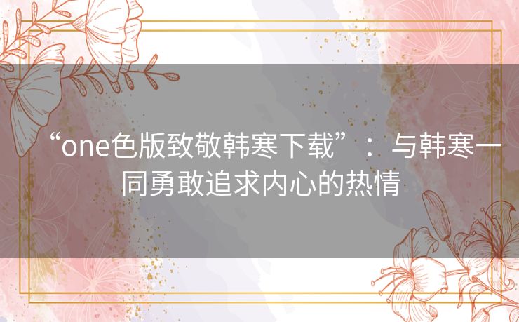 “one色版致敬韩寒下载”：与韩寒一同勇敢追求内心的热情