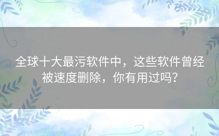 全球十大最污软件中,这些软件曾经被速度删除,你有用过吗? 全球十大最污软件中,这些软件曾经被速度删除,你有用过吗?