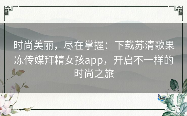 时尚美丽,尽在掌握:下载苏清歌果冻传媒拜精女孩app,开启不一样的时尚之旅 时尚美丽,尽在掌握:下载苏清歌果冻传媒拜精女孩app,开启不一样的时尚之旅