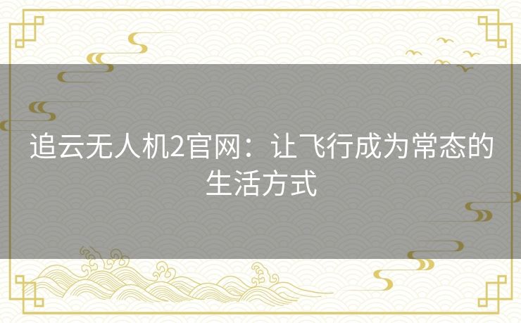 追云无人机2官网:让飞行成为常态的生活方式 追云无人机2官网:让飞行成为常态的生活方式