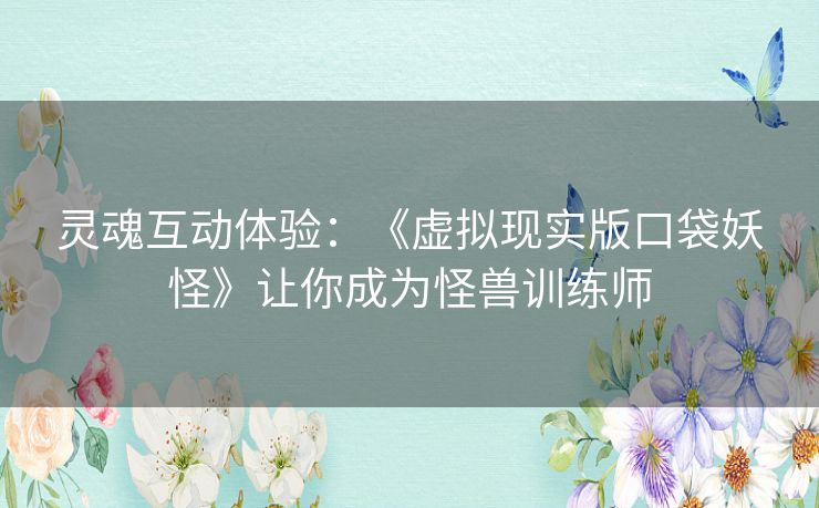 灵魂互动体验：《虚拟现实版口袋妖怪》让你成为怪兽训练师