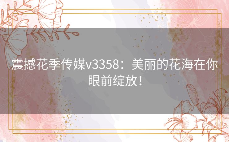 震撼花季传媒v3358：美丽的花海在你眼前绽放！