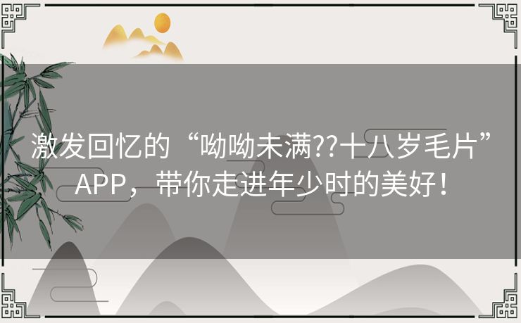 激发回忆的“呦呦未满??十八岁毛片”APP，带你走进年少时的美好！