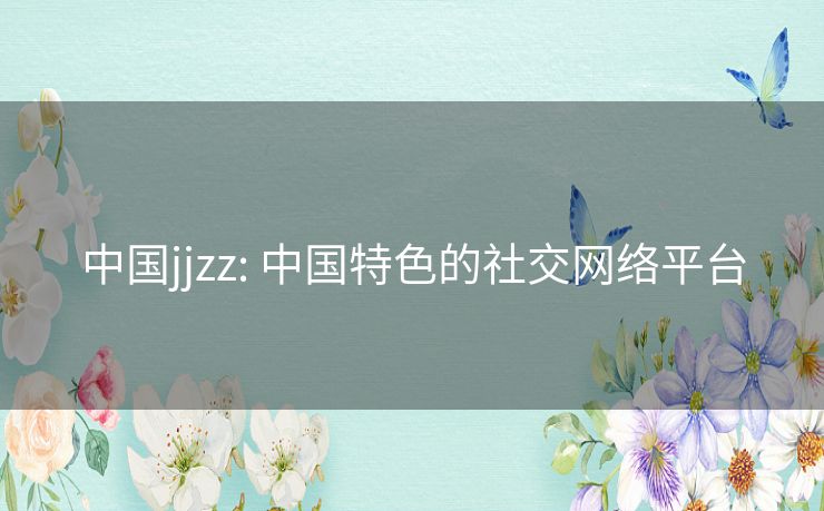 中国jjzz: 中国特色的社交网络平台 中国jjzz: 中国特色的社交网络平台