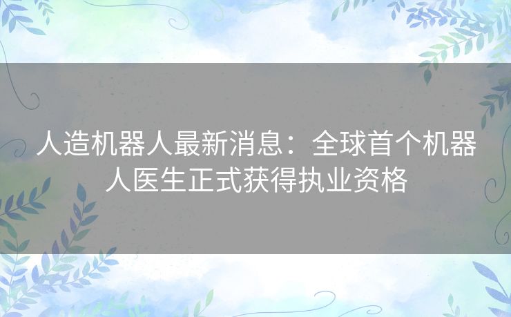 人造机器人最新消息：全球首个机器人医生正式获得执业资格
