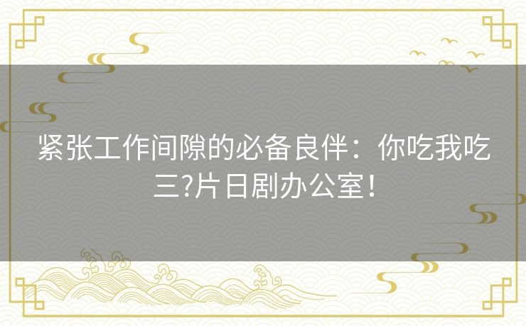 紧张工作间隙的必备良伴:你吃我吃三?片日剧办公室! 紧张工作间隙的必备良伴:你吃我吃三?片日剧办公室!