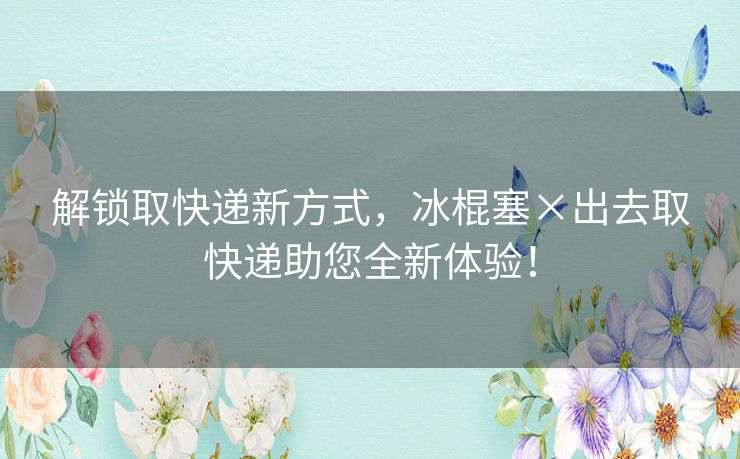 解锁取快递新方式,冰棍塞×出去取快递助您全新体验! 解锁取快递新方式,冰棍塞×出去取快递助您全新体验!