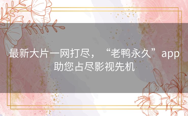 最新大片一网打尽，“老鸭永久”app助您占尽影视先机