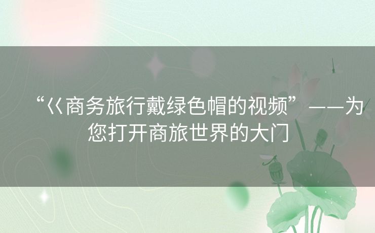 “巜商务旅行戴绿色帽的视频”——为您打开商旅世界的大门 “巜商务旅行戴绿色帽的视频”——为您打开商旅世界的大门