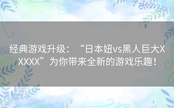 经典游戏升级:“日本妞vs黑人巨大XXXXX”为你带来全新的游戏乐趣! 经典游戏升级:“日本妞vs黑人巨大XXXXX”为你带来全新的游戏乐趣!
