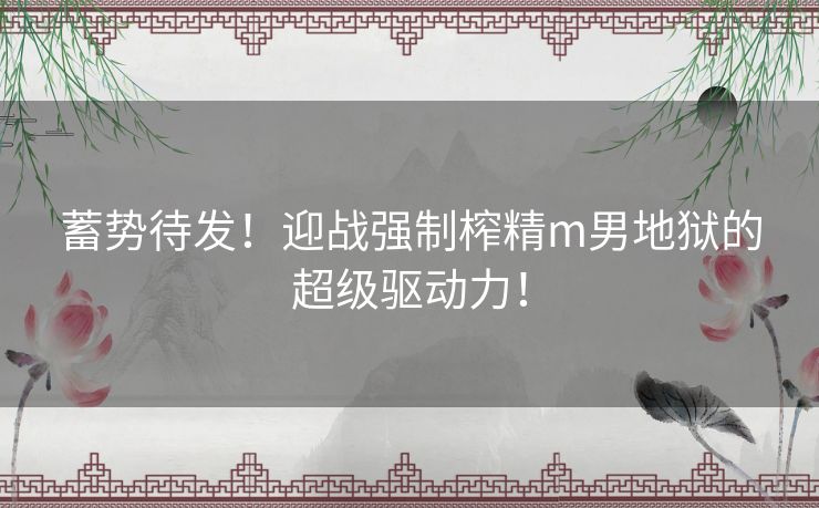 蓄势待发!迎战强制榨精m男地狱的超级驱动力! 蓄势待发!迎战强制榨精m男地狱的超级驱动力!