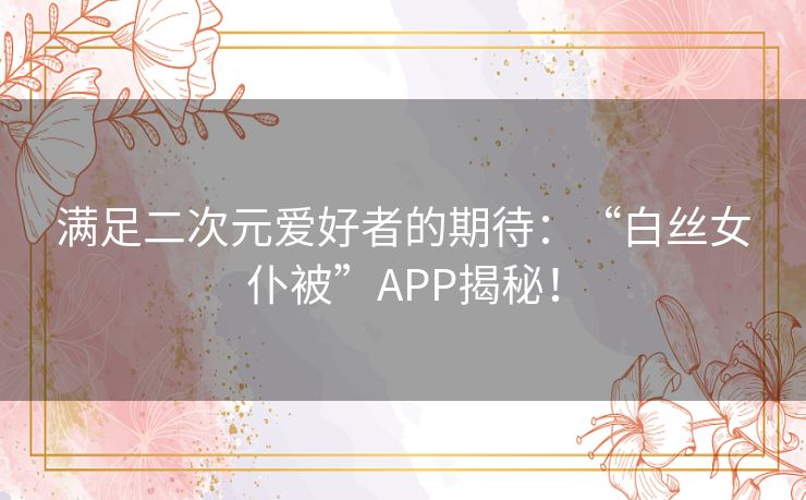 满足二次元爱好者的期待:“白丝女仆被”APP揭秘! 满足二次元爱好者的期待:“白丝女仆被”APP揭秘!