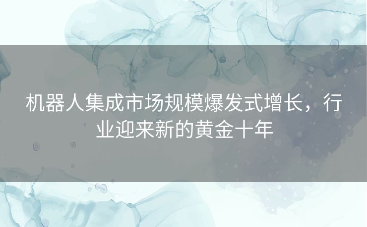 机器人集成市场规模爆发式增长，行业迎来新的黄金十年