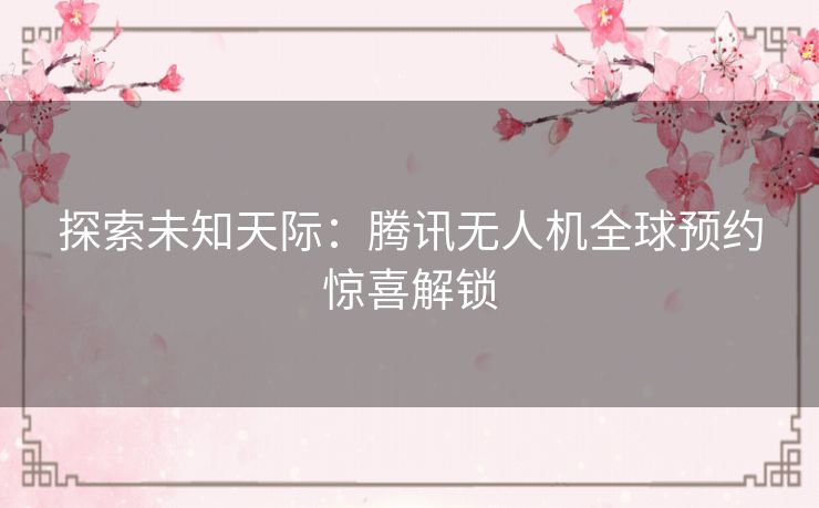 探索未知天际:腾讯无人机全球预约惊喜解锁 探索未知天际:腾讯无人机全球预约惊喜解锁