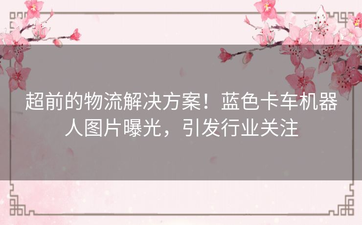 超前的物流解决方案!蓝色卡车机器人图片曝光,引发行业关注 超前的物流解决方案!蓝色卡车机器人图片曝光,引发行业关注