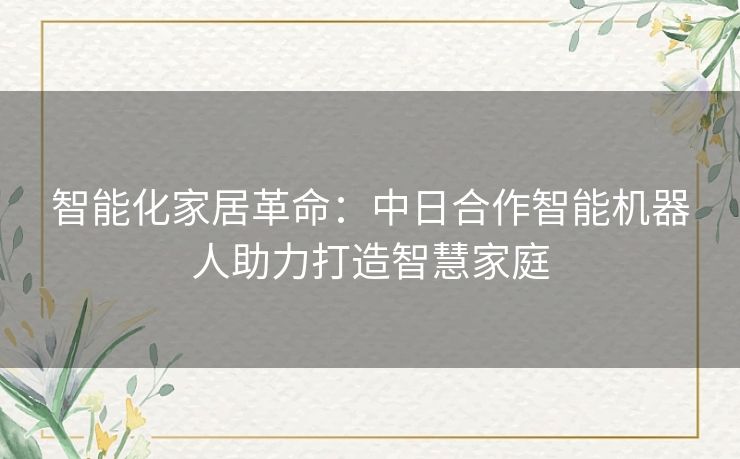 智能化家居革命:中日合作智能机器人助力打造智慧家庭 智能化家居革命:中日合作智能机器人助力打造智慧家庭