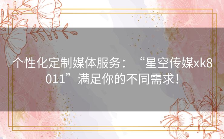 个性化定制媒体服务：“星空传媒xk8011”满足你的不同需求！
