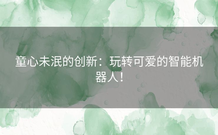 童心未泯的创新:玩转可爱的智能机器人! 童心未泯的创新:玩转可爱的智能机器人!