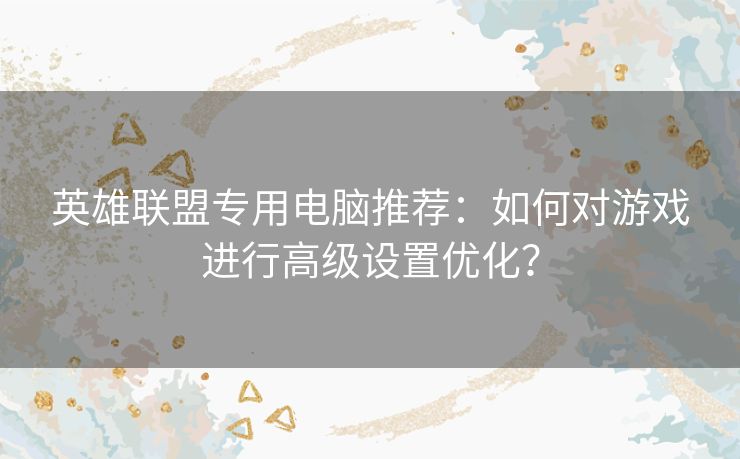 英雄联盟专用电脑推荐:如何对游戏进行高级设置优化? 英雄联盟专用电脑推荐:如何对游戏进行高级设置优化?