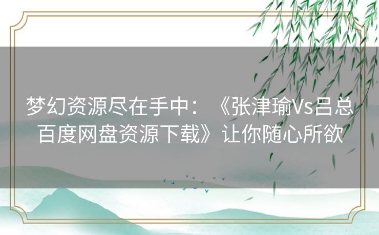 梦幻资源尽在手中:《张津瑜Vs吕总百度网盘资源下载》让你随心所欲 梦幻资源尽在手中:《张津瑜Vs吕总百度网盘资源下载》让你随心所欲