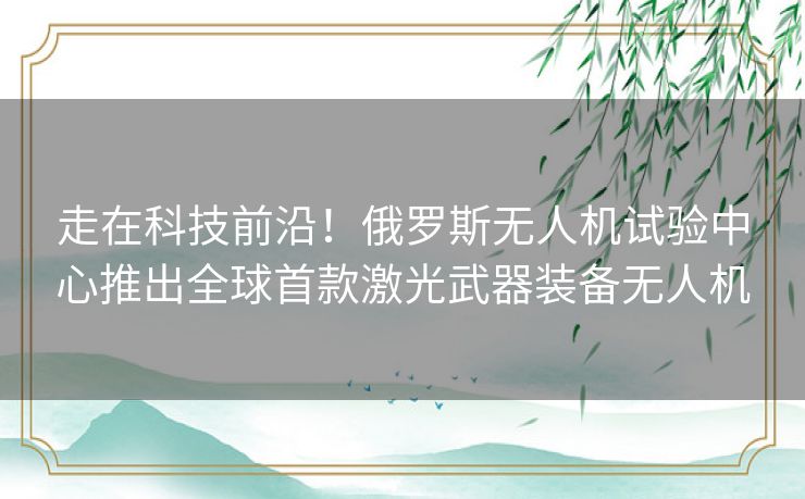 走在科技前沿！俄罗斯无人机试验中心推出全球首款激光武器装备无人机