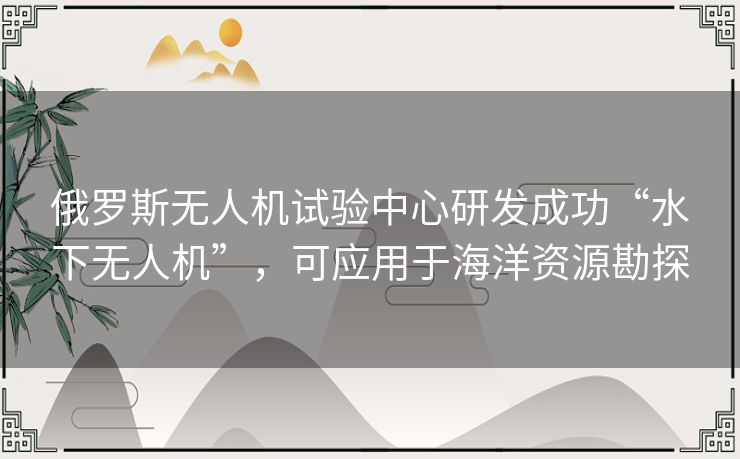 俄罗斯无人机试验中心研发成功“水下无人机”,可应用于海洋资源勘探 俄罗斯无人机试验中心研发成功“水下无人机”,可应用于海洋资源勘探