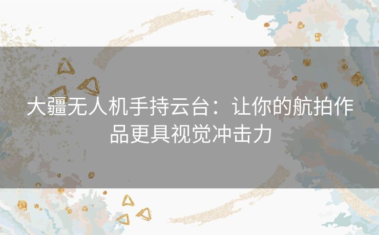 大疆无人机手持云台:让你的航拍作品更具视觉冲击力 大疆无人机手持云台:让你的航拍作品更具视觉冲击力