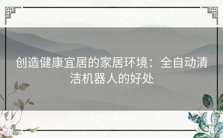 创造健康宜居的家居环境:全自动清洁机器人的好处 创造健康宜居的家居环境:全自动清洁机器人的好处