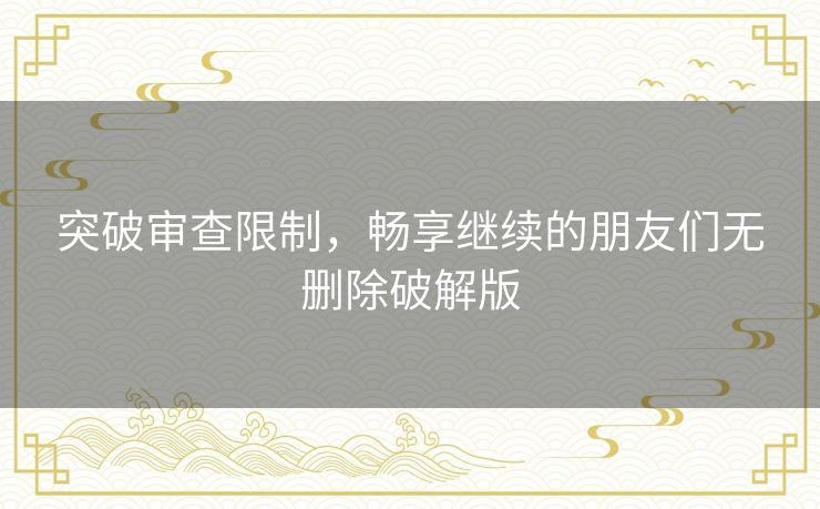 突破审查限制,畅享继续的朋友们无删除破解版 突破审查限制,畅享继续的朋友们无删除破解版