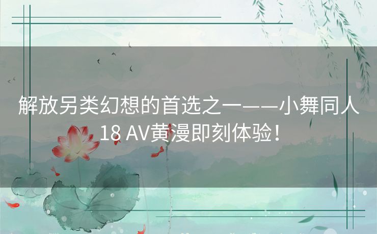 解放另类幻想的首选之一——小舞同人18 AV黄漫即刻体验！