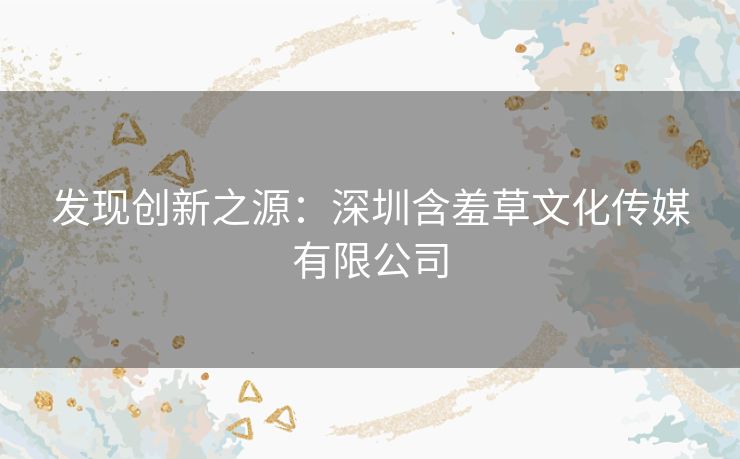 发现创新之源:深圳含羞草文化传媒有限公司 发现创新之源:深圳含羞草文化传媒有限公司