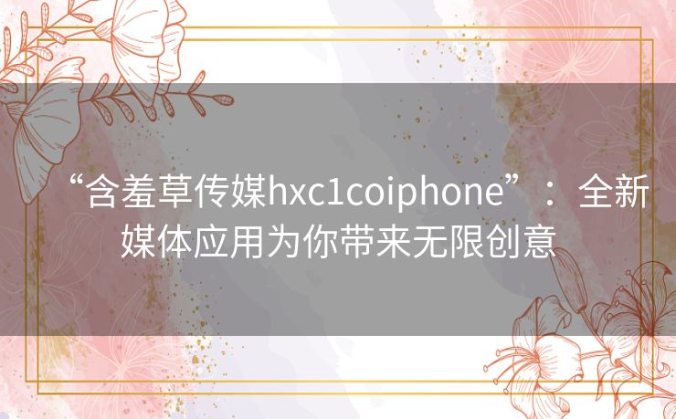 “含羞草传媒hxc1coiphone”:全新媒体应用为你带来无限创意 “含羞草传媒hxc1coiphone”:全新媒体应用为你带来无限创意