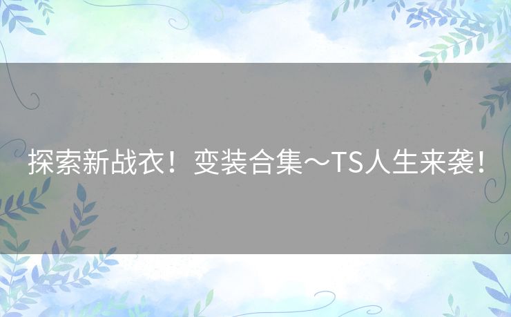 探索新战衣！变装合集～TS人生来袭！