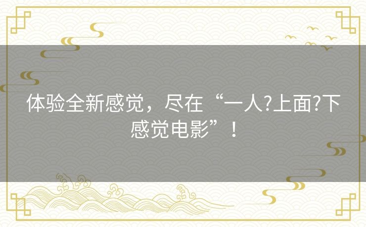 体验全新感觉,尽在“一人?上面?下感觉电影”! 体验全新感觉,尽在“一人?上面?下感觉电影”!